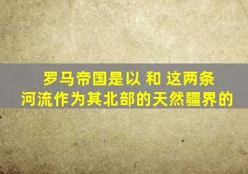 罗马帝国是以 和 这两条河流作为其北部的天然疆界的